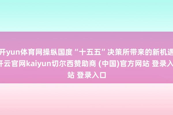 开yun体育网操纵国度“十五五”决策所带来的新机遇-开云官网kaiyun切尔西赞助商 (中国)官方网站 登录入口