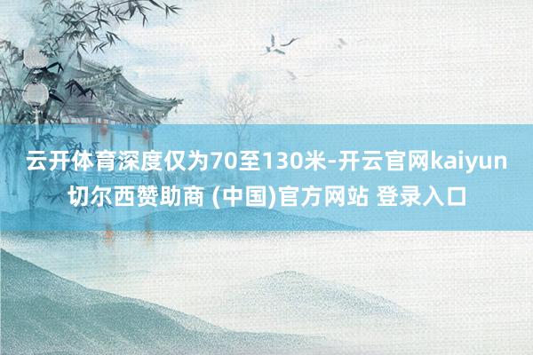 云开体育深度仅为70至130米-开云官网kaiyun切尔西赞助商 (中国)官方网站 登录入口