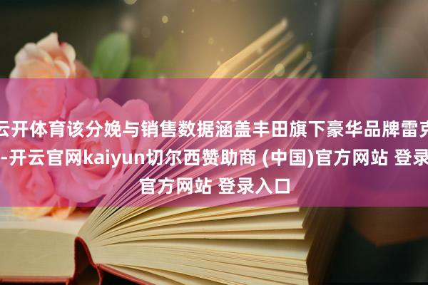 云开体育该分娩与销售数据涵盖丰田旗下豪华品牌雷克萨斯-开云官网kaiyun切尔西赞助商 (中国)官方网站 登录入口