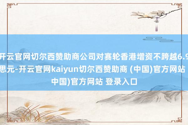 开云官网切尔西赞助商公司对赛轮香港增资不跨越6.91亿好意思元-开云官网kaiyun切尔西赞助商 (中国)官方网站 登录入口