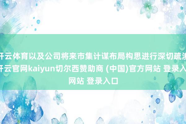 开云体育以及公司将来市集计谋布局构思进行深切疏浚-开云官网kaiyun切尔西赞助商 (中国)官方网站 登录入口