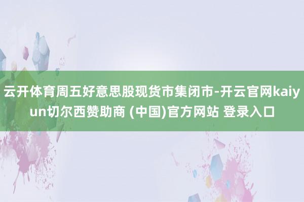 云开体育周五好意思股现货市集闭市-开云官网kaiyun切尔西赞助商 (中国)官方网站 登录入口