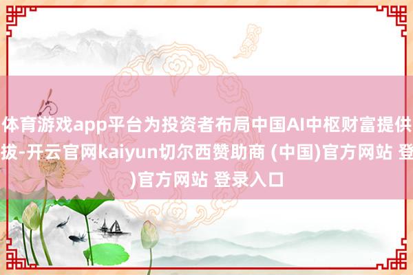 体育游戏app平台为投资者布局中国AI中枢财富提供了新选拔-开云官网kaiyun切尔西赞助商 (中国)官方网站 登录入口