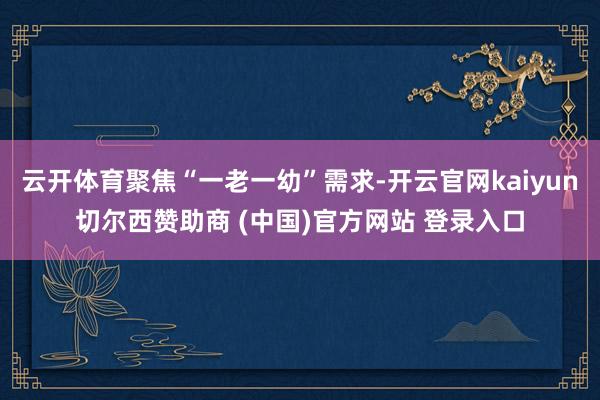 云开体育聚焦“一老一幼”需求-开云官网kaiyun切尔西赞助商 (中国)官方网站 登录入口