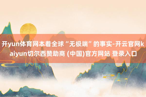 开yun体育网本着全球“无极端”的事实-开云官网kaiyun切尔西赞助商 (中国)官方网站 登录入口