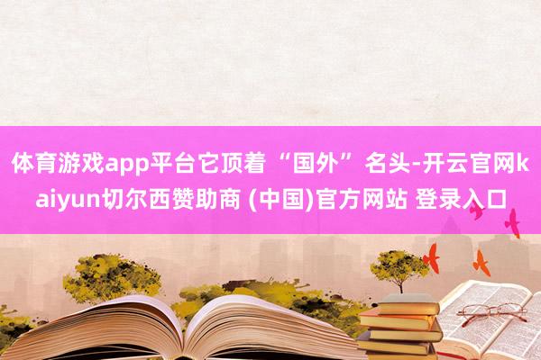 体育游戏app平台它顶着 “国外” 名头-开云官网kaiyun切尔西赞助商 (中国)官方网站 登录入口