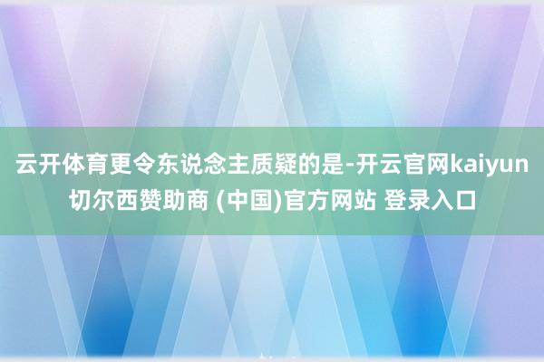 云开体育更令东说念主质疑的是-开云官网kaiyun切尔西赞助商 (中国)官方网站 登录入口