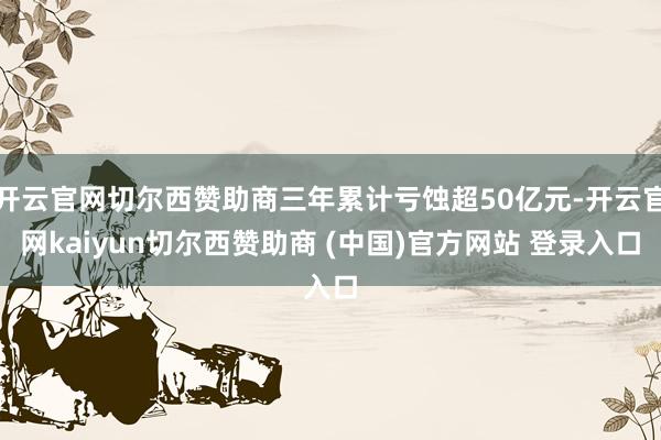 开云官网切尔西赞助商三年累计亏蚀超50亿元-开云官网kaiyun切尔西赞助商 (中国)官方网站 登录入口