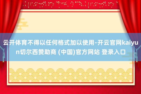 云开体育不得以任何格式加以使用-开云官网kaiyun切尔西赞助商 (中国)官方网站 登录入口