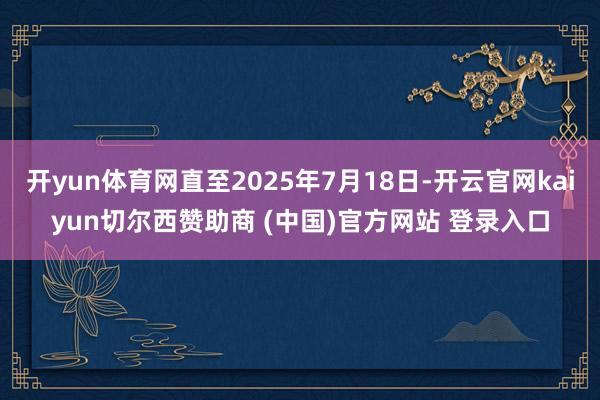 开yun体育网直至2025年7月18日-开云官网kaiyun切尔西赞助商 (中国)官方网站 登录入口
