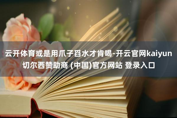 云开体育或是用爪子舀水才肯喝-开云官网kaiyun切尔西赞助商 (中国)官方网站 登录入口