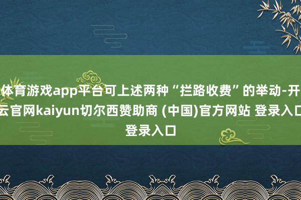体育游戏app平台可上述两种“拦路收费”的举动-开云官网kaiyun切尔西赞助商 (中国)官方网站 登录入口