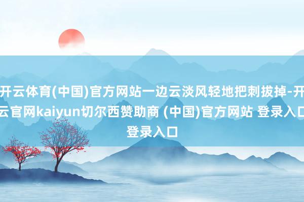 开云体育(中国)官方网站一边云淡风轻地把刺拔掉-开云官网kaiyun切尔西赞助商 (中国)官方网站 登录入口