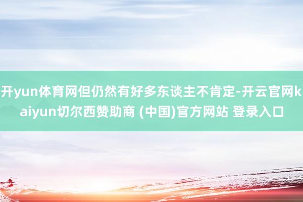 开yun体育网但仍然有好多东谈主不肯定-开云官网kaiyun切尔西赞助商 (中国)官方网站 登录入口