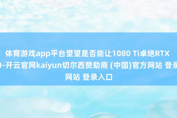 体育游戏app平台望望是否能让1080 Ti卓绝RTX 5050-开云官网kaiyun切尔西赞助商 (中国)官方网站 登录入口
