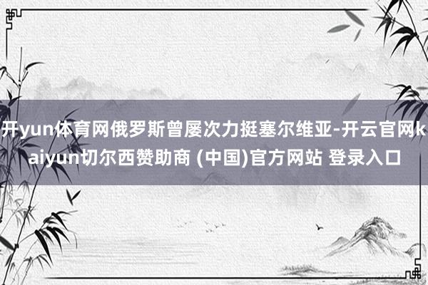 开yun体育网俄罗斯曾屡次力挺塞尔维亚-开云官网kaiyun切尔西赞助商 (中国)官方网站 登录入口