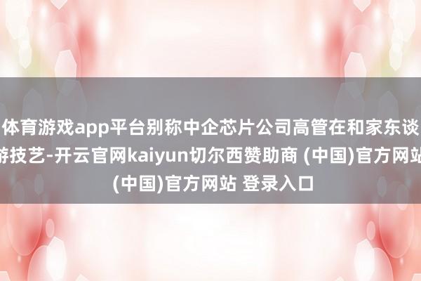 体育游戏app平台别称中企芯片公司高管在和家东谈主外洋旅游技艺-开云官网kaiyun切尔西赞助商 (中国)官方网站 登录入口