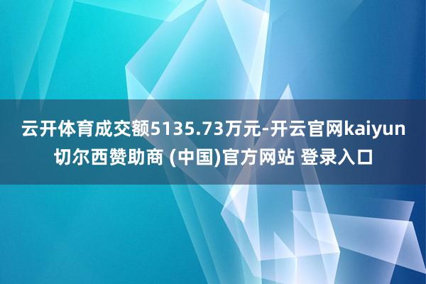 云开体育成交额5135.73万元-开云官网kaiyun切尔西赞助商 (中国)官方网站 登录入口