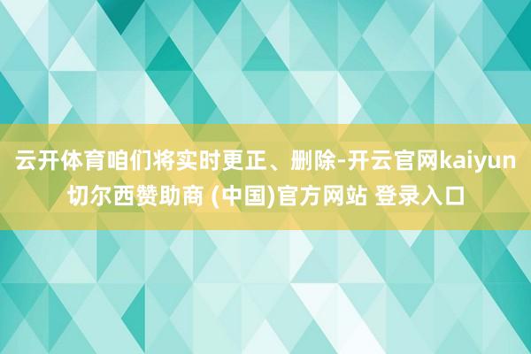 云开体育咱们将实时更正、删除-开云官网kaiyun切尔西赞助商 (中国)官方网站 登录入口