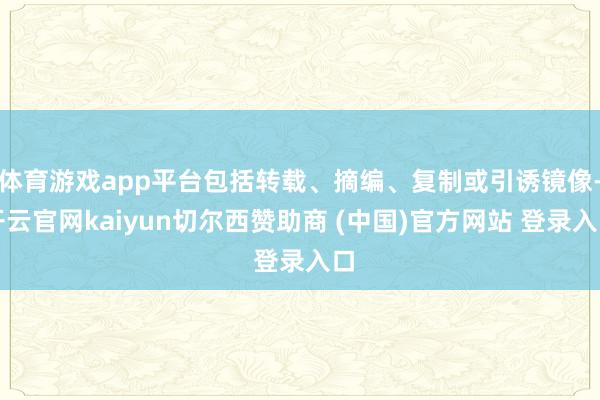体育游戏app平台包括转载、摘编、复制或引诱镜像-开云官网kaiyun切尔西赞助商 (中国)官方网站 登录入口