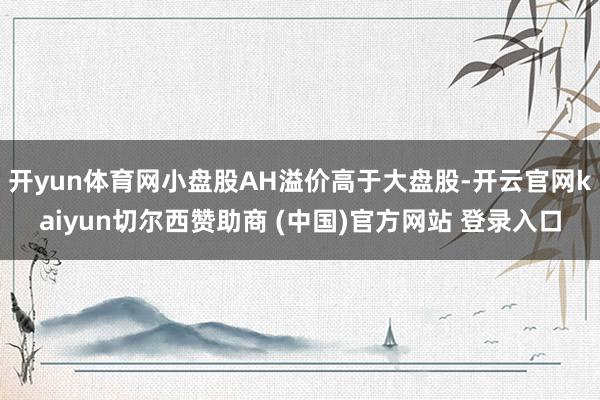 开yun体育网小盘股AH溢价高于大盘股-开云官网kaiyun切尔西赞助商 (中国)官方网站 登录入口