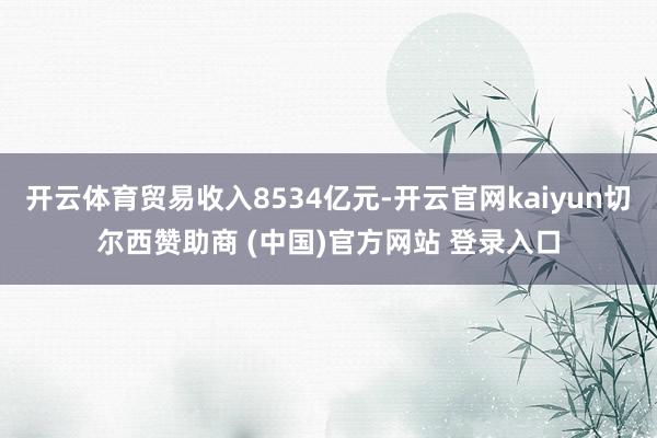 开云体育贸易收入8534亿元-开云官网kaiyun切尔西赞助商 (中国)官方网站 登录入口