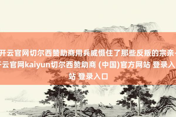开云官网切尔西赞助商用兵威慑住了那些反叛的宗亲-开云官网kaiyun切尔西赞助商 (中国)官方网站 登录入口