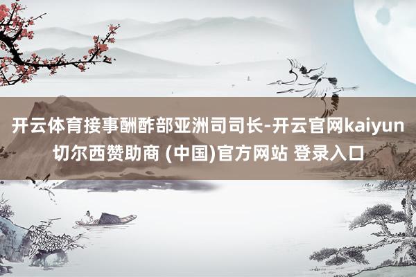 开云体育接事酬酢部亚洲司司长-开云官网kaiyun切尔西赞助商 (中国)官方网站 登录入口