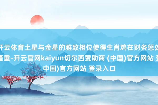 开云体育土星与金星的雅致相位使得生肖鸡在财务惩处上止境隆重-开云官网kaiyun切尔西赞助商 (中国)官方网站 登录入口