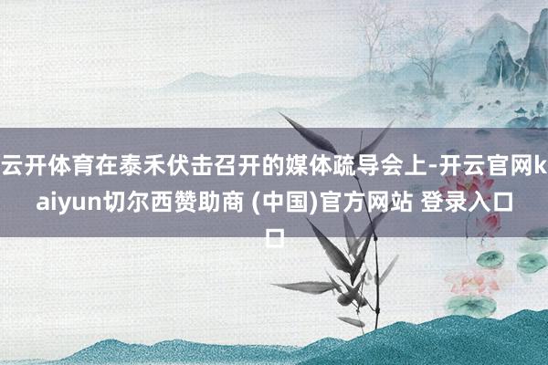 云开体育在泰禾伏击召开的媒体疏导会上-开云官网kaiyun切尔西赞助商 (中国)官方网站 登录入口
