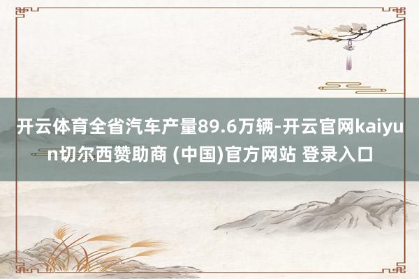 开云体育全省汽车产量89.6万辆-开云官网kaiyun切尔西赞助商 (中国)官方网站 登录入口