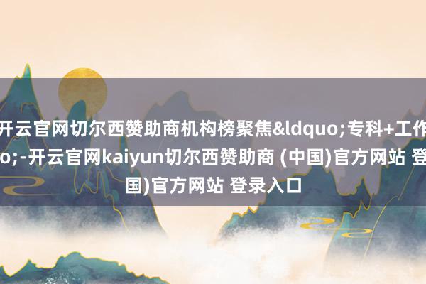 开云官网切尔西赞助商机构榜聚焦&ldquo;专科+工作&rdquo;-开云官网kaiyun切尔西赞助商 (中国)官方网站 登录入口