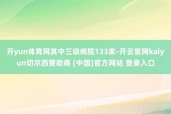 开yun体育网其中三级病院133家-开云官网kaiyun切尔西赞助商 (中国)官方网站 登录入口