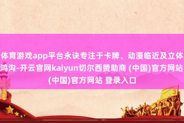 体育游戏app平台永诀专注于卡牌、动漫临近及立体物等不同鸿沟-开云官网kaiyun切尔西赞助商 (中国)官方网站 登录入口