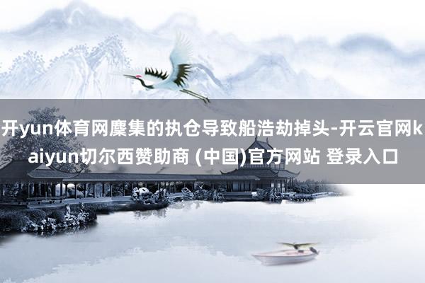 开yun体育网麇集的执仓导致船浩劫掉头-开云官网kaiyun切尔西赞助商 (中国)官方网站 登录入口