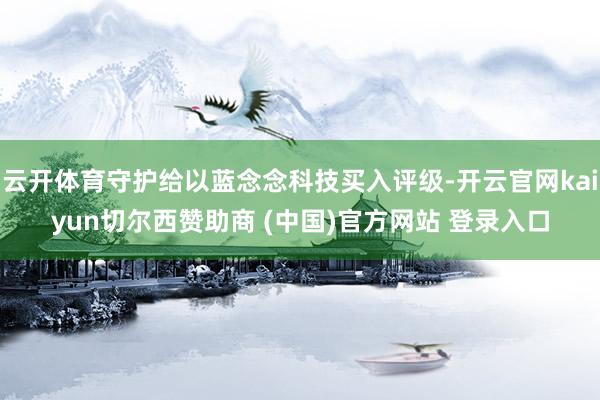 云开体育守护给以蓝念念科技买入评级-开云官网kaiyun切尔西赞助商 (中国)官方网站 登录入口