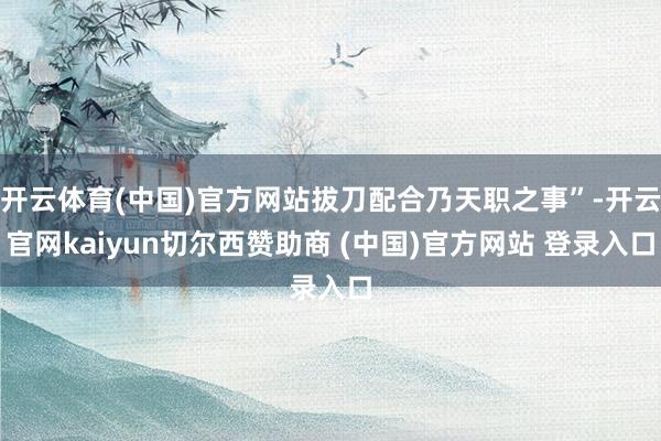 开云体育(中国)官方网站拔刀配合乃天职之事”-开云官网kaiyun切尔西赞助商 (中国)官方网站 登录入口