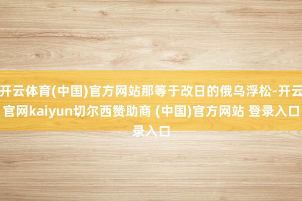开云体育(中国)官方网站那等于改日的俄乌浮松-开云官网kaiyun切尔西赞助商 (中国)官方网站 登录入口