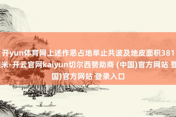 开yun体育网上述作恶占地举止共波及地皮面积38135普通米-开云官网kaiyun切尔西赞助商 (中国)官方网站 登录入口