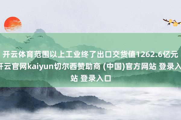 开云体育范围以上工业终了出口交货值1262.6亿元-开云官网kaiyun切尔西赞助商 (中国)官方网站 登录入口
