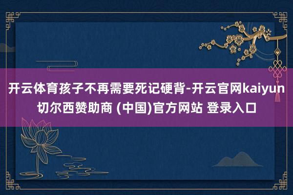 开云体育孩子不再需要死记硬背-开云官网kaiyun切尔西赞助商 (中国)官方网站 登录入口