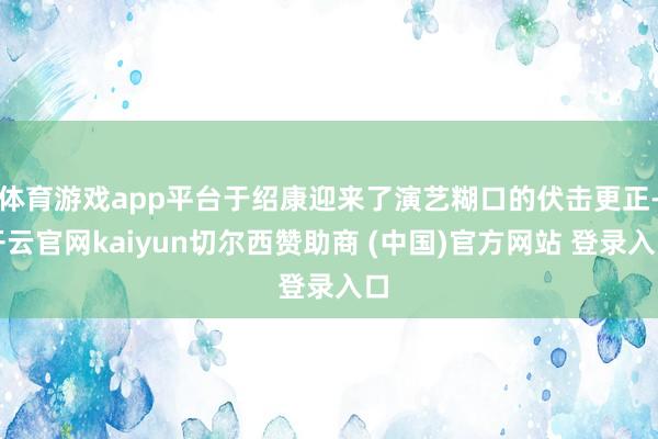 体育游戏app平台于绍康迎来了演艺糊口的伏击更正-开云官网kaiyun切尔西赞助商 (中国)官方网站 登录入口
